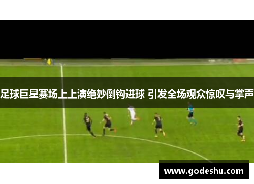 足球巨星赛场上上演绝妙倒钩进球 引发全场观众惊叹与掌声