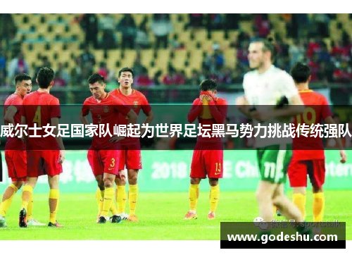 威尔士女足国家队崛起为世界足坛黑马势力挑战传统强队 威尔士女足国家队崛起为世界足坛黑马势力挑战传统强队